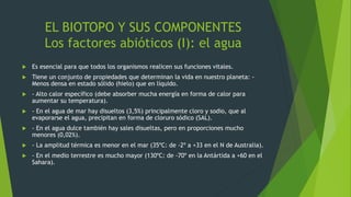 EL BIOTOPO Y SUS COMPONENTES
Los factores abióticos (I): el agua
 Es esencial para que todos los organismos realicen sus funciones vitales.
 Tiene un conjunto de propiedades que determinan la vida en nuestro planeta: -
Menos densa en estado sólido (hielo) que en líquido.
 - Alto calor específico (debe absorber mucha energía en forma de calor para
aumentar su temperatura).
 - En el agua de mar hay disueltos (3,5%) principalmente cloro y sodio, que al
evaporarse el agua, precipitan en forma de cloruro sódico (SAL).
 - En el agua dulce también hay sales disueltas, pero en proporciones mucho
menores (0,02%).
 - La amplitud térmica es menor en el mar (35ºC: de -2º a +33 en el N de Australia).
 - En el medio terrestre es mucho mayor (130ºC: de -70º en la Antártida a +60 en el
Sahara).
 
