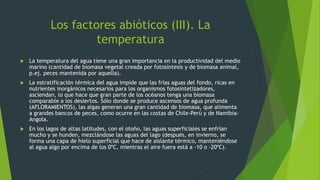 Los factores abióticos (III). La
temperatura
 La temperatura del agua tiene una gran importancia en la productividad del medio
marino (cantidad de biomasa vegetal creada por fotosíntesis y de biomasa animal,
p.ej. peces mantenida por aquella).
 La estratificación térmica del agua impide que las frías aguas del fondo, ricas en
nutrientes inorgánicos necesarios para los organismos fotosintetizadores,
asciendan, lo que hace que gran parte de los océanos tenga una biomasa
comparable a los desiertos. Sólo donde se produce ascensos de agua profunda
(AFLORAMIENTOS), las algas generan una gran cantidad de biomasa, que alimenta
a grandes bancos de peces, como ocurre en las costas de Chile-Perú y de Namibia-
Angola.
 En los lagos de altas latitudes, con el otoño, las aguas superficiales se enfrían
mucho y se hunden, mezclándose las aguas del lago (después, en invierno, se
forma una capa de hielo superficial que hace de aislante térmico, manteniéndose
al agua algo por encima de los 0ºC, mientras el aire fuera está a -10 o -20ºC).
 