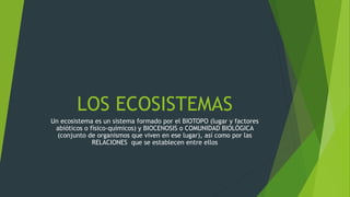 LOS ECOSISTEMAS
Un ecosistema es un sistema formado por el BIOTOPO (lugar y factores
abióticos o físico-químicos) y BIOCENOSIS o COMUNIDAD BIOLÓGICA
(conjunto de organismos que viven en ese lugar), así como por las
RELACIONES que se establecen entre ellos
 