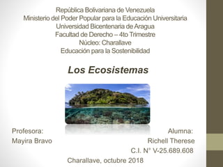 República Bolivariana de Venezuela
Ministerio del Poder Popular para la Educación Universitaria
Universidad Bicentenaria deAragua
Facultad de Derecho – 4to Trimestre
Núcleo: Charallave
Educación para la Sostenibilidad
Profesora: Alumna:
Mayira Bravo Richell Therese
C.I. N° V-25.689.608
Charallave, octubre 2018
Los Ecosistemas
 