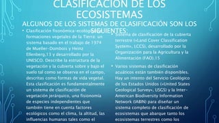 CLASIFICACIÓN DE LOS
ECOSISTEMAS
ALGUNOS DE LOS SISTEMAS DE CLASIFICACIÓN SON LOS
SIGUIENTES:• Clasificación fisonómica-ecológica de
formaciones vegetales de la Tierra: un
sistema basado en el trabajo de 1974
de Mueller-Dombois y Heinz
Ellenberg,13​ y desarrollado por la
UNESCO. Describe la estructura de la
vegetación y la cubierta sobre y bajo el
suelo tal como se observa en el campo,
descritas como formas de vida vegetal.
Esta clasificación es fundamentalmente
un sistema de clasificación de
vegetación jerárquico, una fisionomía
de especies independientes que
también tiene en cuenta factores
ecológicos como el clima, la altitud, las
influencias humanas tales como el
• Sistema de clasificación de la cubierta
terrestre («Land Cover Classification
System», LCCS), desarrollado por la
Organización para la Agricultura y la
Alimentación (FAO).15​
• Varios sistemas de clasificación
acuáticos están también disponibles.
Hay un intento del Servicio Geológico
de los Estados Unidos («United States
Geological Survey», USGS) y la Inter-
American Biodiversity Information
Network (IABIN) para diseñar un
sistema completo de clasificación de
ecosistemas que abarque tanto los
ecosistemas terrestres como los
 
