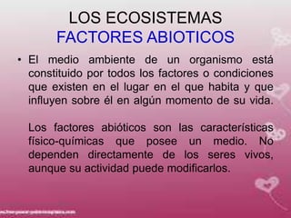 LOS ECOSISTEMAS
       FACTORES ABIOTICOS
• El medio ambiente de un organismo está
  constituido por todos los factores o condiciones
  que existen en el lugar en el que habita y que
  influyen sobre él en algún momento de su vida.

  Los factores abióticos son las características
  físico-químicas que posee un medio. No
  dependen directamente de los seres vivos,
  aunque su actividad puede modificarlos.
 