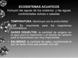 ECOSISTEMAS ACUATICOS
Incluyen las aguas de los océanos y las aguas
        continentales dulces o saladas

• TEMPERATURA: disminuye con la profundidad
• LUZ: Es importante        para   los   organismos
  fotosintéticos
• GASES DISUELTOS: la cantidad de oxígeno en
  el agua para la respiración y el dióxido de carbono
  para la fotosíntesis son muy importantes
• SALINIDAD: la cantidad de sales, condicionará el
  tipo de seres vivos que puedan vivir allí.
 