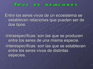 Tipos de relaciones Entre los seres vivos de un ecosistema se establecen relaciones que pueden ser de dos tipos: -Intraespecíficas: son las que se producen entre los seres de una misma especie. -Interespecíficas: son las que se establecen entre los seres vivos de distintas especies. 