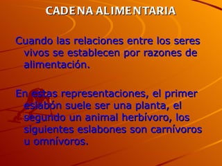 CADENA ALIMENTARIA Cuando las relaciones entre los seres vivos se establecen por razones de alimentación. En estas representaciones, el primer eslabón suele ser una planta, el segundo un animal herbívoro, los siguientes eslabones son carnívoros u omnívoros.  