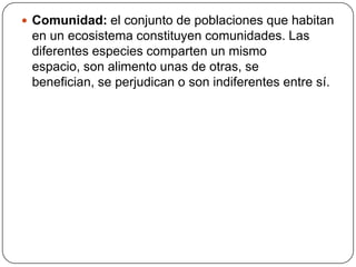  Comunidad: el conjunto de poblaciones que habitan
en un ecosistema constituyen comunidades. Las
diferentes especies comparten un mismo
espacio, son alimento unas de otras, se
benefician, se perjudican o son indiferentes entre sí.
 