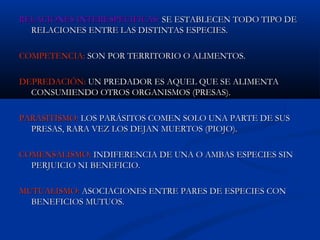 RELACIONES INTERESPECIFICAS:RELACIONES INTERESPECIFICAS: SE ESTABLECEN TODO TIPO DESE ESTABLECEN TODO TIPO DE
RELACIONES ENTRE LAS DISTINTAS ESPECIES.RELACIONES ENTRE LAS DISTINTAS ESPECIES.
COMPETENCIA:COMPETENCIA: SON POR TERRITORIO O ALIMENTOS.SON POR TERRITORIO O ALIMENTOS.
DEPREDACIÓN:DEPREDACIÓN: UN PREDADOR ES AQUEL QUE SE ALIMENTAUN PREDADOR ES AQUEL QUE SE ALIMENTA
CONSUMIENDO OTROS ORGANISMOS (PRESAS).CONSUMIENDO OTROS ORGANISMOS (PRESAS).
PARASITISMO:PARASITISMO: LOS PARÁSITOS COMEN SOLO UNA PARTE DE SUSLOS PARÁSITOS COMEN SOLO UNA PARTE DE SUS
PRESAS, RARA VEZ LOS DEJAN MUERTOS (PIOJO).PRESAS, RARA VEZ LOS DEJAN MUERTOS (PIOJO).
COMENSALISMO:COMENSALISMO: INDIFERENCIA DE UNA O AMBAS ESPECIES SININDIFERENCIA DE UNA O AMBAS ESPECIES SIN
PERJUICIO NI BENEFICIO.PERJUICIO NI BENEFICIO.
MUTUALISMO:MUTUALISMO: ASOCIACIONES ENTRE PARES DE ESPECIES CONASOCIACIONES ENTRE PARES DE ESPECIES CON
BENEFICIOS MUTUOS.BENEFICIOS MUTUOS.
 