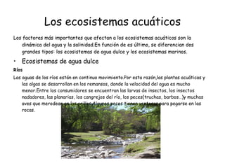 Los ecosistemas acuáticos Los factores más importantes que afectan a los ecosistemas acuáticos son la dinámica del agua y la salinidad.En función de es último, se diferencian dos grandes tipos: los ecosistemas de agua dulce y los ecosistemas marinos. Ecosistemas de agua dulce Ríos Las aguas de los ríos están en continuo movimiento.Por esta razón,las plantas acuáticas y las algas se desarrollan en los remansos, donde la velocidad del agua es mucho menor.Entre los consumidores se encuentran las larvas de insectos, los insectos nadadores, las planarias, los cangrejos del río, los peces(truchas, barbos…)y muchas aves que merodean en las orillas.Algunos peces tienen ventosas para pegarse en las rocas. 