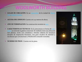 WOOLWORTH BUILDING LUGAR DE UBICACIÓN: Es un rascacielos de la ciudad de Nueva York, Estados Unidos.ALTURA DEL EDIFICIO:Cuenta con 241 metros de altura.AÑO DE TERMINACION: Su construcción terminó en 1913 .CARACTERISTICAS TECNICAS: En la antecámara en forma de cruz latina se extiende la galería comercial. El vestíbulo tiene una altura de tres plantas, techo con cristaleras y bóveda cubierta de mosaicos dorados de inspiración bizantina, una gran escalera de mármol y esculturas que caricaturizan a Woolworth contando monedas.NUMERO DE PISOS : Cuenta con 60 pisos.