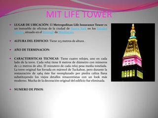 MIT LIFE TOWERLUGAR DE UBICACIÓN: El Metropolitan Life Insurance Tower es un inmueble de oficinas de la ciudad de Nueva York en los Estados Unidos, situado en el borough de Manhattan.ALTURA DEL EDIFICIO: Tiene 213 metros de altura .AÑO DE TERMINACION:CARACTERISTICAS TECNICAS: Tiene cuatro relojes, uno en cada lado de la torre. Cada reloj tiene 8 metros de diámetro con números de 1.2 metros de alto. El minutero de cada reloj pesa media tonelada. La torre original fue forrada en mármol de Tuckahoe, pero durante la restauración de 1964 éste fue reemplazado por piedra caliza llana substituyendo los viejos detalles renacentistas con un look más moderno. Mucha de la decoración original del edificio fue eliminada.NUMERO DE PISOS: