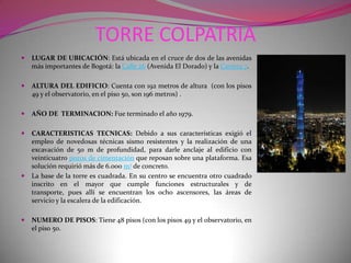 TORRE COLPATRIALUGAR DE UBICACIÓN: Está ubicada en el cruce de dos de las avenidas más importantes de Bogotá: la Calle 26 (Avenida El Dorado) y la Carrera 7.ALTURA DEL EDIFICIO: Cuenta con 192 metros de altura  (con los pisos 49 y el observatorio, en el piso 50, son 196 metros) .AÑO DE  TERMINACION: Fue terminado el año 1979.CARACTERISTICAS TECNICAS: Debido a sus características exigió el empleo de novedosas técnicas sismo resistentes y la realización de una excavación de 50 m de profundidad, para darle anclaje al edificio con veinticuatro pozos de cimentación que reposan sobre una plataforma. Esa solución requirió más de 6.000 m3 de concreto.La base de la torre es cuadrada. En su centro se encuentra otro cuadrado inscrito en el mayor que cumple funciones estructurales y de transporte, pues allí se encuentran los ocho ascensores, las áreas de servicio y la escalera de la edificación.NUMERO DE PISOS: Tiene 48 pisos (con los pisos 49 y el observatorio, en el piso 50.