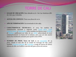 TORRE DE CALI LUGAR DE UBICACIÓN: Esta ubicado en la  Ave Las Américas 18N-26, Cali, 3151, Colombia.ALTURA DEL EDIFICIO: Tiene una altura de 211 m.AÑO DE TERMINACION: Fue terminado el año 1984.CARACTERISTICAS TECNICAS:En el 2003 los medios de comunicación nacional y regional como Canal RCN, Canal Caracol, Canal 1 y Tele pacífico como también los diarios como El País y el Tiempo, publicaron un video de un OVNI sobrevolando la torre consecutivamente en horas de la mañana, pero aun así este asunto nunca fue totalmente aclarado pues quedó como OVNI .NUMERO DE PISOS: Torre de Cali es un rascacielos de 45 pisos, siendo el más alto de la ciudad de Santiago de Cali, como también el tercero más alto de Colombia a rango de metros de altura; además de ello, es el edificio más alto del país a altura de antena.