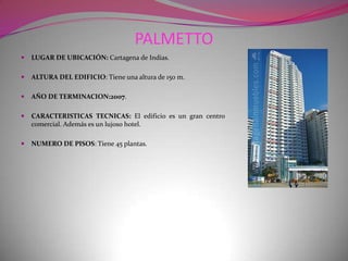 PALMETTOLUGAR DE UBICACIÓN: Cartagena de Indias.ALTURA DEL EDIFICIO: Tiene una altura de 150 m.AÑO DE TERMINACION:2007.CARACTERISTICAS TECNICAS: El edificio es un gran centro comercial. Además es un lujoso hotel.NUMERO DE PISOS: Tiene 45 plantas.