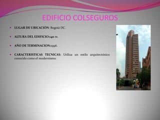 EDIFICIO COLSEGUROSLUGAR DE UBICACIÓN: Bogotá DC.ALTURA DEL EDIFICIO:140 m.AÑO DE TERMINACION:1996.CARACTERISTICAS TECNICAS: Utiliza un estilo arquitectónico conocido como el modernismo.