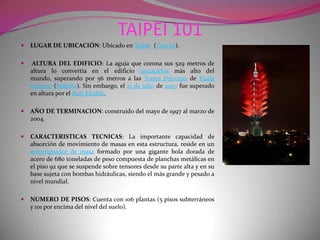 TAIPEI 101LUGAR DE UBICACIÓN: Ubicado en Taipéi  (Taiwán).ALTURA DEL EDIFICIO: La aguja que corona sus 529 metros de altura lo convertía en el edificio rascacielos más alto del mundo, superando por 56 metros a las Torres Petronas de Kuala Lumpur (Malasia). Sin embargo, el 21 de julio de 2007 fue superado en altura por el Burj Khalifa.AÑO DE TERMINACION: construido del mayo de 1997 al marzo de 2004.CARACTERISTICAS TECNICAS: La importante capacidad de absorción de movimiento de masas en esta estructura, reside en un amortiguador de masa formado por una gigante bola dorada de acero de 680 toneladas de peso compuesta de planchas metálicas en el piso 92 que se suspende sobre tensores desde su parte alta y en su base sujeta con bombas hidráulicas, siendo el más grande y pesado a nivel mundial. NUMERO DE PISOS: Cuenta con 106 plantas (5 pisos subterráneos y 101 por encima del nivel del suelo).