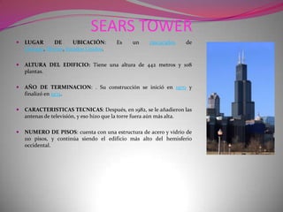 SEARS TOWERLUGAR DE UBICACIÓN: Es un rascacielos de Chicago, Illinois, Estados Unidos.ALTURA DEL EDIFICIO: Tiene una altura de 442 metros y 108 plantas.AÑO DE TERMINACION: . Su construcción se inició en 1970 y finalizó en 1974.CARACTERISTICAS TECNICAS: Después, en 1982, se le añadieron las antenas de televisión, y eso hizo que la torre fuera aún más alta.NUMERO DE PISOS: cuenta con una estructura de acero y vidrio de 110 pisos, y continúa siendo el edificio más alto del hemisferio occidental.