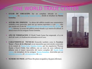 ONE WORLD TRADE CENTERLUGAR DE UBICACIÓN: fue un complejo ubicado en Lower Manhattan, en Nueva York, Estados Unidos, donde se situaban las Torres Gemelas.ALTURA DEL EDIFICIO: . La altura del edificio tendrá una característica simbólica muy particular, pues sus 541 metros equivalen a 1.776 pies, cifra que resulta ser el año de independencia de los Estados Unidos (4 de julio de 1776). Además, la azotea del edificio estará situada a 417 metros de altitud, la altura exacta de las antiguas Torres Gemelas.AÑO DE TERMINACION: El World Trade Center fue empezada  el 27 de abril del 2006 y la finalización estimada es en el 2012.CARACTERISTICAS  TECNICAS: Conocido también como la Freedom Tower o Torre de la Libertad, es un rascacielos que está siendo construido en la ciudad de Nueva York, Estados Unidos por los arquitectos Thomas Boada y David Childs. Este edificio, con un costo de 2000 millones de dólares, será el mayor rascacielos del nuevo complejo del World Trade Center, en reemplazo de las antiguas Torres Gemelas, destruidas por un atentado terrorista, el 11 de septiembre de 2001.NUMERO DE PISOS: 108 Pisos (82 pisos ocupados y 69 para oficinas).