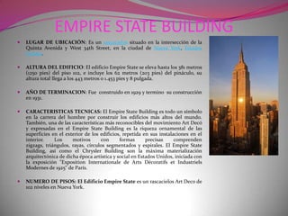 EMPIRE STATE BUILDINGLUGAR DE UBICACIÓN: Es un rascacielos situado en la intersección de la Quinta Avenida y West 34th Street, en la ciudad de Nueva York, Estados Unidos.ALTURA DEL EDIFICIO: El edificio Empire State se eleva hasta los 381 metros (1250 pies) del piso 102, e incluye los 62 metros (203 pies) del pináculo, su altura total llega a los 443 metros o 1.453 pies y 8 pulgada.AÑO DE TERMINACION: Fue  construido en 1929 y termino  su construcción en 1931.CARACTERISTICAS TECNICAS: El Empire State Building es todo un símbolo en la carrera del hombre por construir los edificios más altos del mundo. También, una de las características más reconocibles del movimiento Art Decó y expresadas en el Empire State Building es la riqueza ornamental de las superficies en el exterior de los edificios, repetida en sus instalaciones en el interior. Los motivos con formas precisas comprenden zigzags, triángulos, rayas, círculos segmentados y espirales. El Empire State Building, así como el Chrysler Building son la máxima materialización arquitectónica de dicha época artística y social en Estados Unidos, iniciada con la exposición "Exposition Internationale de Arts Décoratifs et Industriels Modernes de 1925" de París. NUMERO DE PISOS: El Edificio Empire State es un rascacielos Art Deco de 102 niveles en Nueva York.