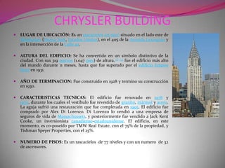 CHRYSLER BUILDINGLUGAR DE UBICACIÓN: Es un rascacielosart decó situado en el lado este de Manhattan (Nueva York, Estados Unidos), en el 405 de la Avenida Lexington y en la intersección de la Calle 42.ALTURA DEL EDIFICIO: Se ha convertido en un símbolo distintivo de la ciudad. Con sus 319 metros (1.047 pies) de altura,[2][3] fue el edificio más alto del mundo durante 11 meses, hasta que fue superado por el edificio Empire State en 1931.AÑO DE TERMINACION: Fue construido en 1928 y termino su construcción en 1930.CARACTERISTICAS TECNICAS: El edificio fue renovado en 1978 y 1979, durante los cuales el vestíbulo fue revestido de granito, mármol y acero. La aguja sufrió una restauración que fue completada en 1995. El edificio fue comprado por Alex Di Lorenzo. Di Lorenzo lo vendió a una empresa de seguros de vida de Massachussets, y posteriormente fue vendido a Jack Kent Cooke, un inversionista canadiense-estadounidense. El edificio, en este momento, es co-poseído por TMW Real Estate, con el 75% de la propiedad, y Tishman Speyer Properties, con el 25%.NUMERO DE PISOS: Es un rascacielos  de 77 niveles y con un numero  de 32 de ascensores.