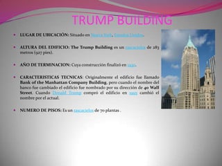 TRUMP BUILDINGLUGAR DE UBICACIÓN: Situado en Nueva York, Estados Unidos.ALTURA DEL EDIFICIO: The Trump Building es un rascacielos de 283 metros (927 pies).AÑO DE TERMINACION: Cuya construcción finalizó en 1930.CARACTERISTICAS TECNICAS: Originalmente el edificio fue llamado Bank of the Manhattan Company Building, pero cuando el nombre del banco fue cambiado el edificio fue nombrado por su dirección de 40 Wall Street. Cuando Donald Trump compró el edificio en 1995 cambió el nombre por el actual.NUMERO DE PISOS: Es un rascacielos de 70 plantas .