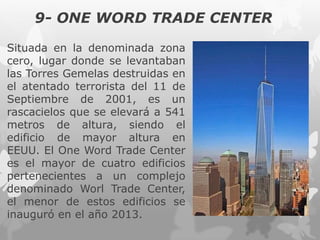 9- ONE WORD TRADE CENTER
Situada en la denominada zona
cero, lugar donde se levantaban
las Torres Gemelas destruidas en
el atentado terrorista del 11 de
Septiembre de 2001, es un
rascacielos que se elevará a 541
metros de altura, siendo el
edificio de mayor altura en
EEUU. El One Word Trade Center
es el mayor de cuatro edificios
pertenecientes a un complejo
denominado Worl Trade Center,
el menor de estos edificios se
inauguró en el año 2013.
 
