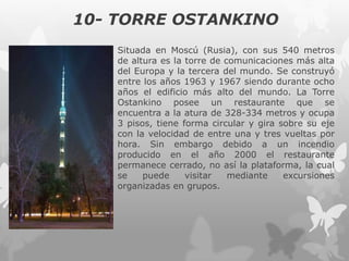 10- TORRE OSTANKINO
Situada en Moscú (Rusia), con sus 540 metros
de altura es la torre de comunicaciones más alta
del Europa y la tercera del mundo. Se construyó
entre los años 1963 y 1967 siendo durante ocho
años el edificio más alto del mundo. La Torre
Ostankino posee un restaurante que se
encuentra a la atura de 328-334 metros y ocupa
3 pisos, tiene forma circular y gira sobre su eje
con la velocidad de entre una y tres vueltas por
hora. Sin embargo debido a un incendio
producido en el año 2000 el restaurante
permanece cerrado, no así la plataforma, la cual
se puede visitar mediante excursiones
organizadas en grupos.
 