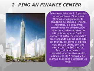 2- PING AN FINANCE CENTER
Este rascacielos de 115 plantas
se encuentra en Shenzhen
(China), encargada por la
compañía de seguros Ping An
Insurance. Se encuentra
actualmente en construcción,
se estima, salvo retrasos de
última hora, que se finalice
durante el 2016. Se convertirá
en el segundo edificio más alto
del mundo, así como el edificio
más alto de China, con una
altura total de 660 metros.
Justo al lado de este
rascacielos se construirá otro
edificio con 307 metros y 66
plantas destinado a albergar un
hotel.
 