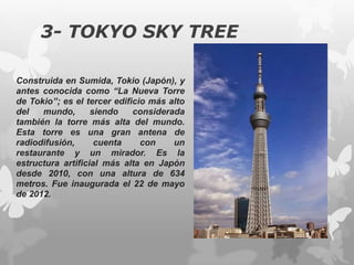3- TOKYO SKY TREE
Construida en Sumida, Tokio (Japón), y
antes conocida como “La Nueva Torre
de Tokio”; es el tercer edificio más alto
del mundo, siendo considerada
también la torre más alta del mundo.
Esta torre es una gran antena de
radiodifusión, cuenta con un
restaurante y un mirador. Es la
estructura artificial más alta en Japón
desde 2010, con una altura de 634
metros. Fue inaugurada el 22 de mayo
de 2012.
 