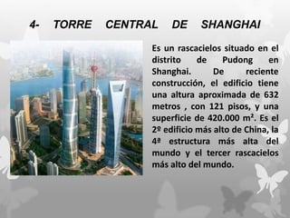 4- TORRE CENTRAL DE SHANGHAI
Es un rascacielos situado en el
distrito de Pudong en
Shanghai. De reciente
construcción, el edificio tiene
una altura aproximada de 632
metros , con 121 pisos, y una
superficie de 420.000 m². Es el
2º edificio más alto de China, la
4ª estructura más alta del
mundo y el tercer rascacielos
más alto del mundo.
 