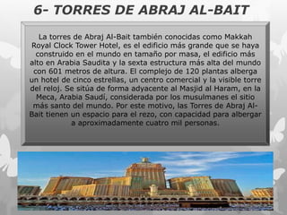 6- TORRES DE ABRAJ AL-BAIT
La torres de Abraj Al-Bait también conocidas como Makkah
Royal Clock Tower Hotel, es el edificio más grande que se haya
construido en el mundo en tamaño por masa, el edificio más
alto en Arabia Saudita y la sexta estructura más alta del mundo
con 601 metros de altura. El complejo de 120 plantas alberga
un hotel de cinco estrellas, un centro comercial y la visible torre
del reloj. Se sitúa de forma adyacente al Masjid al Haram, en la
Meca, Arabia Saudí, considerada por los musulmanes el sitio
más santo del mundo. Por este motivo, las Torres de Abraj Al-
Bait tienen un espacio para el rezo, con capacidad para albergar
a aproximadamente cuatro mil personas.
 
