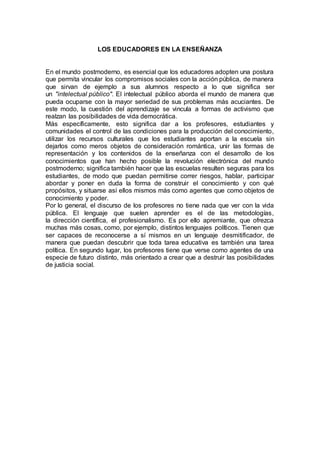 LOS EDUCADORES EN LA ENSEÑANZA
En el mundo postmoderno, es esencial que los educadores adopten una postura
que permita vincular los compromisos sociales con la acción pública, de manera
que sirvan de ejemplo a sus alumnos respecto a lo que significa ser
un "intelectual público". El intelectual público aborda el mundo de manera que
pueda ocuparse con la mayor seriedad de sus problemas más acuciantes. De
este modo, la cuestión del aprendizaje se vincula a formas de activismo que
realzan las posibilidades de vida democrática.
Más específicamente, esto significa dar a los profesores, estudiantes y
comunidades el control de las condiciones para la producción del conocimiento,
utilizar los recursos culturales que los estudiantes aportan a la escuela sin
dejarlos como meros objetos de consideración romántica, unir las formas de
representación y los contenidos de la enseñanza con el desarrollo de los
conocimientos que han hecho posible la revolución electrónica del mundo
postmoderno; significa también hacer que las escuelas resulten seguras para los
estudiantes, de modo que puedan permitirse correr riesgos, hablar, participar
abordar y poner en duda la forma de construir el conocimiento y con qué
propósitos, y situarse así ellos mismos más como agentes que como objetos de
conocimiento y poder.
Por lo general, el discurso de los profesores no tiene nada que ver con la vida
pública. El lenguaje que suelen aprender es el de las metodologías,
la dirección científica, el profesionalismo. Es por ello apremiante, que ofrezca
muchas más cosas, como, por ejemplo, distintos lenguajes políticos. Tienen que
ser capaces de reconocerse a sí mismos en un lenguaje desmitificador, de
manera que puedan descubrir que toda tarea educativa es también una tarea
política. En segundo lugar, los profesores tiene que verse como agentes de una
especie de futuro distinto, más orientado a crear que a destruir las posibilidades
de justicia social.
 