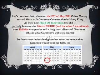16
Let’s presume that when on the 27th of May 2013 Zolna Murray
started Work with Gammon Construction in Hong Kong
As their new Head Of Innovation She did it
partially because she blieved SWIRE (and the other 5 mentioned)
were Reliable companies and a long term clients of Gammon …
(this is what Gammon’s websites claims)
So these associations had given her some assurance that
Gammon would treat her fairly too
 