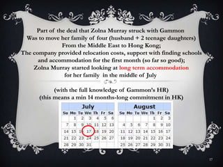 17
Part of the deal that Zolna Murray struck with Gammon
Was to move her family of four (husband + 2 teenage daughters)
From the Middle East to Hong Kong;
The company provided relocation costs, support with finding schools
and accommodation for the first month (so far so good);
Zolna Murray started looking at long term accommodation
for her family in the middle of July
(with the full knowledge of Gammon’s HR)
(this means a min 14 months-long commitment in HK)
 
