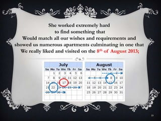 19
She worked extremely hard
to find something that
Would match all our wishes and requirements and
showed us numerous apartments culminating in one that
We really liked and visited on the 8th of August 2013;
 