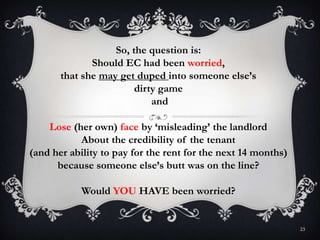 23
So, the question is:
Should EC had been worried,
that she may get duped into someone else’s
dirty game
and
Lose (her own) face by ‘misleading’ the landlord
About the credibility of the tenant
(and her ability to pay for the rent for the next 14 months)
because someone else’s butt was on the line?
Would YOU HAVE been worried?
 