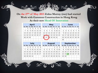 3
On the 27th of May 2013 Zolna Murray (me) had started
Work with Gammon Construction in Hong Kong
As their new Head Of Innovation
 