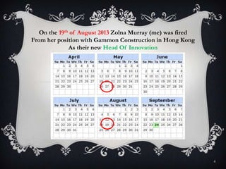 4
On the 19th of August 2013 Zolna Murray (me) was fired
From her position with Gammon Construction in Hong Kong
As their new Head Of Innovation
 