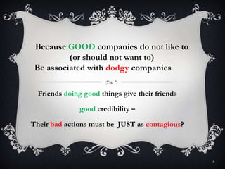 8
Because GOOD companies do not like to
(or should not want to)
Be associated with dodgy companies
Friends doing good things give their friends
good credibility –
Their bad actions must be JUST as contagious?
 