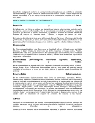 Los efectos biológicos le confieren al ozono propiedades terapéuticas que posibilitan la aplicación
de la ozonoterapia en gran número de enfermedades de diversas causas. Terapia desprovista de
efectos secundarios, a la vez natural porque recurre a un constituyente universal de la vida: EL
OXIGENO.
APLICACIÓN EN LAS SIGUIENTES ENFERMEDADES:


Depresión                                           y                                        Estrés
En la Depresión y el Estrés se produce una afectación del sistema autoinmune del paciente, que lo
predispone a contraer enfermedades. Con la ozonoterapia aumenta la producción de citoquinas
(proteinas que modulan el sistema inmunitario), ayudamos a estimular su sistema autoinmune
además de mejorar su actividad física , psiquica y mejorar su calidad de vida.

En trastornos del sistema nervioso como la Demencia Senil, el Alzheimer, el Parkinson, las Neuritis
y Polineuritis, la Depresión , el Estrés, entre otras, se han observado reultados satisfactorios en los
pacientes que han recibido ozonoterapia por vía sistémica según los estudios médicos realizados.

Hepatopatias

En Enfermedades Hepáticas y del Colon como la Hepatitis B y C, en el Hígado graso, las Colitis
Ulcerosa, el Colon Irritable, la Enfermedad de Crohn, Eczemas y Fisuras Anales, Proctitis,
Estreñimiento, entre otras. La administración del ozono se aplica principalmente por vía rectal con
una sonda fina, y/o regional o local, variando el número y frecuencia de las sesiones según el tipo
de paciente y enfermedad.

Enfermedades           Dermatológicas,           Infecciones        Vaginales,        bacterianas,
micóticas                                          y                                      mixtas.
En las Enfermedades de la piel e Infecciones Vaginales, bacterianas, micóticas y mixtas, Eczemas,
Herpes Zoster, Acne, Quemaduras, Inflamaciones pélvicas, entre otras, se obtienen buenos
resultados al administrar el ozono por vía local, regional o sistémica según la patología del
enfermo.

Enfermedades                                                                  Osteomusculares
En las Enfermedades Osteomusculares, tales como las Cervicalgias, Dorsalgias, Artrosis,
Osteocondritis, Tendinitis, Artritis Reumatoide, Osteomielitis, Fisuras, Conflictos Disco-radiculares y
otras, se justifica la ozonoterapia según el modo de suministrarse, la concentración y el volumen de
la mezcla oxígeno - ozono, por su acción antinflamatoria y analgésica, debido a la disminución de
la producción de prostaglandinas, ya sea también, porque la infiltración al realizarse en los puntos
dolorosos ( trigger points ), actue como reflejoterapia; accción antiséptica; inmunoreguladora,
actualmente las citoquinas (TFN-IFN-gamma, IL-B y otras), se mencionan como las responsables
de patologías como la Artritis Reumatoide, Artritis Sépticas, las Neoplasias y otras; acción sobre los
radicales libres y como regenerador y/o deteniendo el proceso de degeneración, además de su
acción sobre la circulación al mejorar la perfusión de oxígeno a los tejidos.


Artrosis
La artrosis es una enfermedad que aparece cuando se degenera el cartílago articular, pudiendo ser
múltiples las causas que la producen, algunas son hereditarias, incluida la forma más común que
ocasiona                deformidad              de                las              articulaciones.

Constituye la más frecuente de las enfermedades articulares, la padecen personas en la edad
 