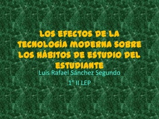 Los efectos de la
tecnología moderna sobre
los hábitos de estudio del
        estudiante
    Luis Rafael Sánchez Segundo
              1° II LEP
 