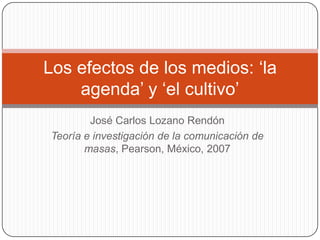 Los efectos de los medios: ‘la
    agenda’ y ‘el cultivo’
        José Carlos Lozano Rendón
Teoría e investigación de la comunicación de
       masas, Pearson, México, 2007
 