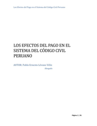 Los Efectos del Pago en el Sistema del Código Civil Peruano
Página 1 | 35
LOS EFECTOS DEL PAGO EN EL
SISTEMA DEL CODIGO CIVIL
PERUANO
AUTOR: Pablo Ernesto Lévano Véliz
Abogado
 