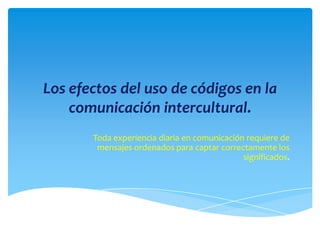 Los efectos del uso de códigos en la
comunicación intercultural.
Toda experiencia diaria en comunicación requiere de
mensajes ordenados para captar correctamente los
significados.
 