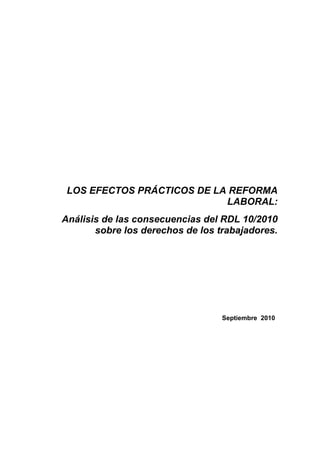 LOS EFECTOS PRÁCTICOS DE LA REFORMA
                            LABORAL:
Análisis de las consecuencias del RDL 10/2010
       sobre los derechos de los trabajadores.




                                  Septiembre 2010
 
