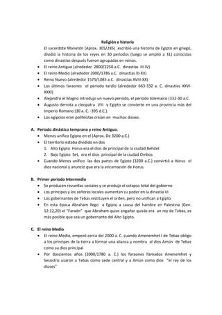 Religión e historia
       El sacerdote Manetón (Aprox. 305/285) escribió una historia de Egipto en griego,
       dividió la historia de los reyes en 30 periodos (luego se amplió a 31) conocidas
       como dinastías después fueron agrupadas en reinos.
   •   El reino Antiguo (alrededor 2800/2250 a.C. dinastías III-IV)
   •   El reino Medio (alrededor 2000/1786 a.C. dinastías XI-XII)
   •   Reino Nuevo (alrededor 1575/1085 a.C. dinastías XVIII-XX)
   •   Los últimos faraones el periodo tardío (alrededor 663-332 a. C. dinastías XXVI-
       XXXI)
   •   Alejandro el Magno introdujo un nuevo periodo, el periodo tolemaico (332-30 a.C.
   •   Augusto derrota a cleopatra VIII y Egipto se convierte en una provincia más del
       Imperio Romano (30 a. C. -395 d.C.).
   •   Los egipcios eran politeístas creían en muchos dioses.

A. Periodo dinástico temprano y reino Antiguo.
   • Menes unifico Egipto en el (Aprox. De 3200 a.C.)
   • El territorio estaba dividido en dos
      1. Alto Egipto Horus era el dios de principal de la ciudad Behdet
      2. Bajo Egipto Set, era el dios principal de la ciudad Ombos
   • Cuando Menes unifico las dos partes de Egipto (3200 a.C.) convirtió a Horus el
      dios nacional y anuncio que era la encarnación de Horus.

B. Primer periodo Intermedio
   • Se producen revueltas sociales y se produjo el colapso total del gobierno
   • Los príncipes y los señores locales aumentan su poder en la dinastía VI
   • Los gobernantes de Tebas restituyen el orden, pero no unifican a Egipto
   • En esta época Abraham llego a Egipto a causa del hambre en Palestina (Gen.
      12:12,20) el “Faraón” que Abraham quiso engañar quizás era un rey de Tebas, es
      más posible que sea un gobernante del Alto Egipto.

C. El reino Medio
   • El reino Medio, empezó cerca del 2000 a. C. cuando Amenemhet I de Tebas obligo
       a los príncipes de la tierra a formar una alianza y nombra al dios Amún de Tebas
       como su dios principal
   • Por doscientos años (2000/1780 a. C.) los faraones llamados Amenemhet y
       Sesostris usaron a Tebas como sede central y a Amún como dios “el rey de los
       dioses”
 