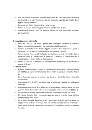 •   José fue llevado a Egipto en como esclavo (Aprox. 37: 5.28), varios años más tarde
       se convirtió en el visir (funcionario de alta jerarquía, segundo del faraón) de un
       Egipto unido y poderoso.
   •   Comercia con Creta, Palestina Siria y otras tierras
   •   florece el arte y la literatura y prevalecieron condiciones de paz
   •   cuándo Jacob llego a Egipto, se sentirían seguros por qué no sufrirían ataques y
       persecuciones



D. Segundo periodo Intermedio
   • Cerca del 1700 a. C. los hicsos (“gobernantes Extranjeros”) tomaron el control de
       Egipto, Heliópolis fue su capital y su nacional era Ra (dios del sol)
   • Durante el reinado de los hicsos Egipto no estaba bien organizado , pero su
       literatura y su cultura sobrepasaba todo lo que había en Palestina
   • Kamés rey de Tebas quebró el poder de los Hicsos y unió a la nación bajo el
       poder de Tebas y restauraron la adoración a Amón y la combinaron con la
       religión de Ra. y Amón-RA fue el dios nacional.
   • Ahmés se casa con su hermana, La princesa Ahmes-Nofretari y dijo que ella era la
       esposa de Amón
E. El reino Nuevo
   • El Reino Nuevo comienza cuando el hijo de Ames, Amenhotep I asciende al trono
       en el 1546 a. C. y se hizo llamar como el dios Amón-Ra y se autonombraba “hijo de
       Ra”
   • Otros faraones hicieron lo mismo de llamarse Amón-Ra (ejem. Amenofia,
       Tutankamón)
   • Amenhotep III(1412-1375) construyo para sí tumba para exaltar los poderes de
       Amón-Ra
   • Amenhotep IV se aparto de la adoración de Amón-Ra para exaltar al dios sol Atón
       y se hizo llamar Akhenatón y fundó la nueva capital Amarna y murió en 1366 a. C.
   • Tutankamón estableció a Amón-Ra como dios nacional y su capital fue Tebas
   • El hijo de Ramsés, Seti I emprendió guerras que se extendió hasta palestina
       donde desalojó a los hititas.
   • En la piedra llamada “Estela de Israel” Merneptah describe sus victorias en esa
       región: “lleve cautiva a Ascalón, Gezer; Yanoam ha quedado como si no existiera ;
       Israel quedo desierta, y su simiente desapareció, esto debió ocurrir en la época de
       los jueces
 