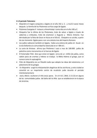 H .El periodo Tolemaico
• Alejandro el magno conquisto a Egipto en el año 332 a. C. y murió nueve meses
    después. La familia de los Ptolomeos se hizo cargo de Egipto
• Ptolomeo Evergetes II instauro a Amenhotep I como dios en el año 140 a.C.
• Cleopatra fue la última de los Ptolomeos, trato de salvar a Egipto a través de
    sobornos y embustes, trato de enamorar a Augusto y Marco Antonio. Fue
    derrotada por la flota de Cesar en Accio en el 30 d.C. Cleopatra se suicido, a partir
    de ese momento Egipto paso a ser una colonia mas del Imperio Romano
• Los judíos radicaron también en Egipto, había una colonia de judíos en Asuán en
    la isla Elefantina la comunidad fue destruida en el 404 d.C.
• La carta de Aristeas afirma que Ptolomeo I saco a mas de 100.000 judíos de
    palestina como mercenarios en la fuerzas de Egipto
• El historiador Filón dice que vivían en Egipto cerca de un millón de judíos, como
    sabían poco de arameo y hebreo se tradujo la Biblia Hebrea al griego, que se
    conoce como la septuaginta.
• Filón de Alejandría era un filosofo Judío que adopto las ideas del estoicismo y el
    platonismo de los griegos
• En Alejandría surgió la interpretación alegóricas de las escrituras, y esta ciudad se
    convirtió en un importante centro de erudición judía durante el periodo
    Intertestamentario
• José y María ocultaron al niño Jesús aprox. En el 4 d.C. (Mat. 2.13.15) en alguna
    de las comunidades judías del delta del rio Nilo que se establecieron en la época
    de Jeremias.
 