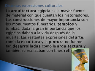 La  arquitectura  egipcia es la mayor fuente de material con que cuentan los historiadores. Las construcciones de mayor importancia son los monumentos funerarios,  templos  y tumbas, dada la gran importancia que los egipcios daban a la vida después de la muerte. Las restantes expresiones del  arte , como la  escultura  y la  pintura  no fueron tan  desarrolladas  como la  arquitectura  y también se realizaban con fines  religiosos . 
