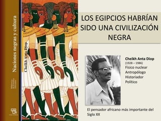 LOS EGIPCIOS HABRÍAN
SIDO UNA CIVILIZACIÓN
       NEGRA

                       Cheikh Anta Diop
                       (1928 – 1986)
                       Físico nuclear
                       Antropólogo
                       Historiador
                       Político




 El pensador africano más importante del
 Siglo XX
 