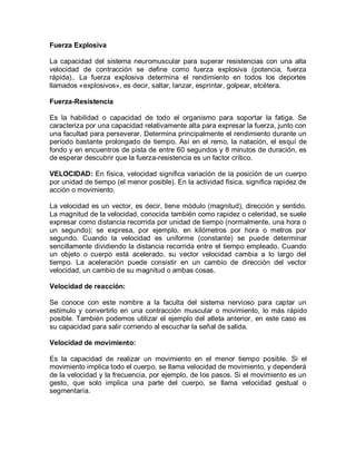 Fuerza Explosiva
La capacidad del sistema neuromuscular para superar resistencias con una alta
velocidad de contracción se define como fuerza explosiva (potencia, fuerza
rápida).. La fuerza explosiva determina el rendimiento en todos los deportes
llamados «explosivos», es decir, saltar, lanzar, esprintar, golpear, etcétera.
Fuerza-Resistencia
Es la habilidad o capacidad de todo el organismo para soportar la fatiga. Se
caracteriza por una capacidad relativamente alta para expresar la fuerza, junto con
una facultad para perseverar. Determina principalmente el rendimiento durante un
período bastante prolongado de tiempo. Así en el remo, la natación, el esquí de
fondo y en encuentros de pista de entre 60 segundos y 8 minutos de duración, es
de esperar descubrir que la fuerza-resistencia es un factor crítico.
VELOCIDAD: En física, velocidad significa variación de la posición de un cuerpo
por unidad de tiempo (el menor posible). En la actividad física, significa rapidez de
acción o movimiento.
La velocidad es un vector, es decir, tiene módulo (magnitud), dirección y sentido.
La magnitud de la velocidad, conocida también como rapidez o celeridad, se suele
expresar como distancia recorrida por unidad de tiempo (normalmente, una hora o
un segundo); se expresa, por ejemplo, en kilómetros por hora o metros por
segundo. Cuando la velocidad es uniforme (constante) se puede determinar
sencillamente dividiendo la distancia recorrida entre el tiempo empleado. Cuando
un objeto o cuerpo está acelerado, su vector velocidad cambia a lo largo del
tiempo. La aceleración puede consistir en un cambio de dirección del vector
velocidad, un cambio de su magnitud o ambas cosas.
Velocidad de reacción:
Se conoce con este nombre a la faculta del sistema nervioso para captar un
estímulo y convertirlo en una contracción muscular o movimiento, lo más rápido
posible. También podemos utilizar el ejemplo del atleta anterior, en este caso es
su capacidad para salir corriendo al escuchar la señal de salida.
Velocidad de movimiento:
Es la capacidad de realizar un movimiento en el menor tiempo posible. Si el
movimiento implica todo el cuerpo, se llama velocidad de movimiento, y dependerá
de la velocidad y la frecuencia, por ejemplo, de los pasos. Si el movimiento es un
gesto, que solo implica una parte del cuerpo, se llama velocidad gestual o
segmentaría.
 